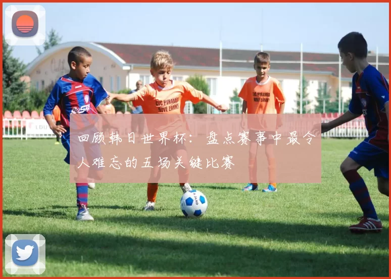 回顾韩日世界杯：盘点赛事中最令人难忘的五场关键比赛