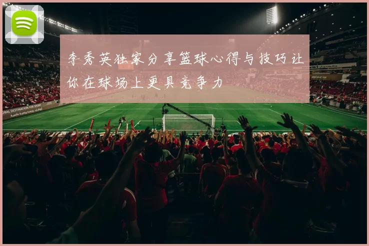 李秀英独家分享篮球心得与技巧让你在球场上更具竞争力