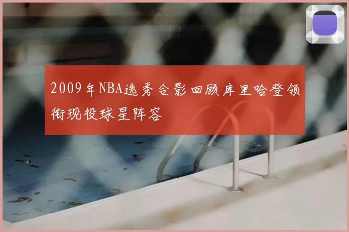 2009年NBA选秀合影回顾库里哈登领衔现役球星阵容